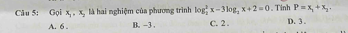 Gọi x_1, x_2 là hai nghiệm của phương trình log _2^(2x-3log _2)x+2=0. Tính P=x_1+x_2.
A. 6. B. -3. C. 2.
D. 3.