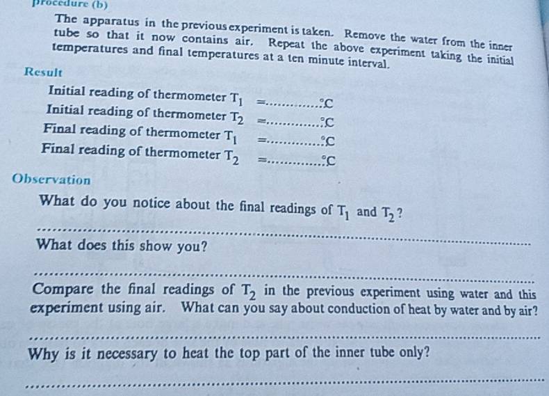 procedure (b) 
The apparatus in the previous experiment is taken. Remove the water from the inner 
tube so that it now contains air. Repeat the above experiment taking the initial 
temperatures and final temperatures at a ten minute interval. 
Result 
Initial reading of thermometer T_1= _  :C
Initial reading of thermometer T_2= _  :C
Final reading of thermometer T_1= _  .^circ C
Final reading of thermometer T_2= _  .^circ C
Observation 
_ 
What do you notice about the final readings of T_1 and T_2 ? 
What does this show you? 
_ 
Compare the final readings of T_2 in the previous experiment using water and this 
experiment using air. What can you say about conduction of heat by water and by air? 
_ 
Why is it necessary to heat the top part of the inner tube only? 
_