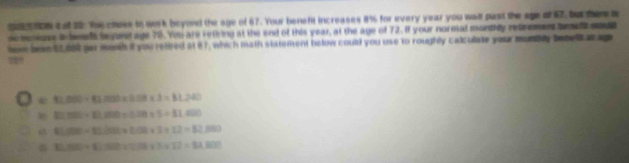 gotton t ot 22: Yh chors to work beyond the age of 67. Your beneft increases 8% for every year you wall pust the age of 67, but them 
ncmmione i besls begnd age 78. You ars rething at the end of this year, at the age of 72. If your normal monthly retremes bewllsd
boe bos EL 060 far menth if you reired at 87, which math statement helow could you use to roughly calculate your munbly benel at age
93,000* 42,000* 0.08* 3=81,240
2C7000+81,100+0.08+5=81,400
81,000+41,000+0.04* 3+12=82,000
11,400+(1,100),58,(1+12)=12,100