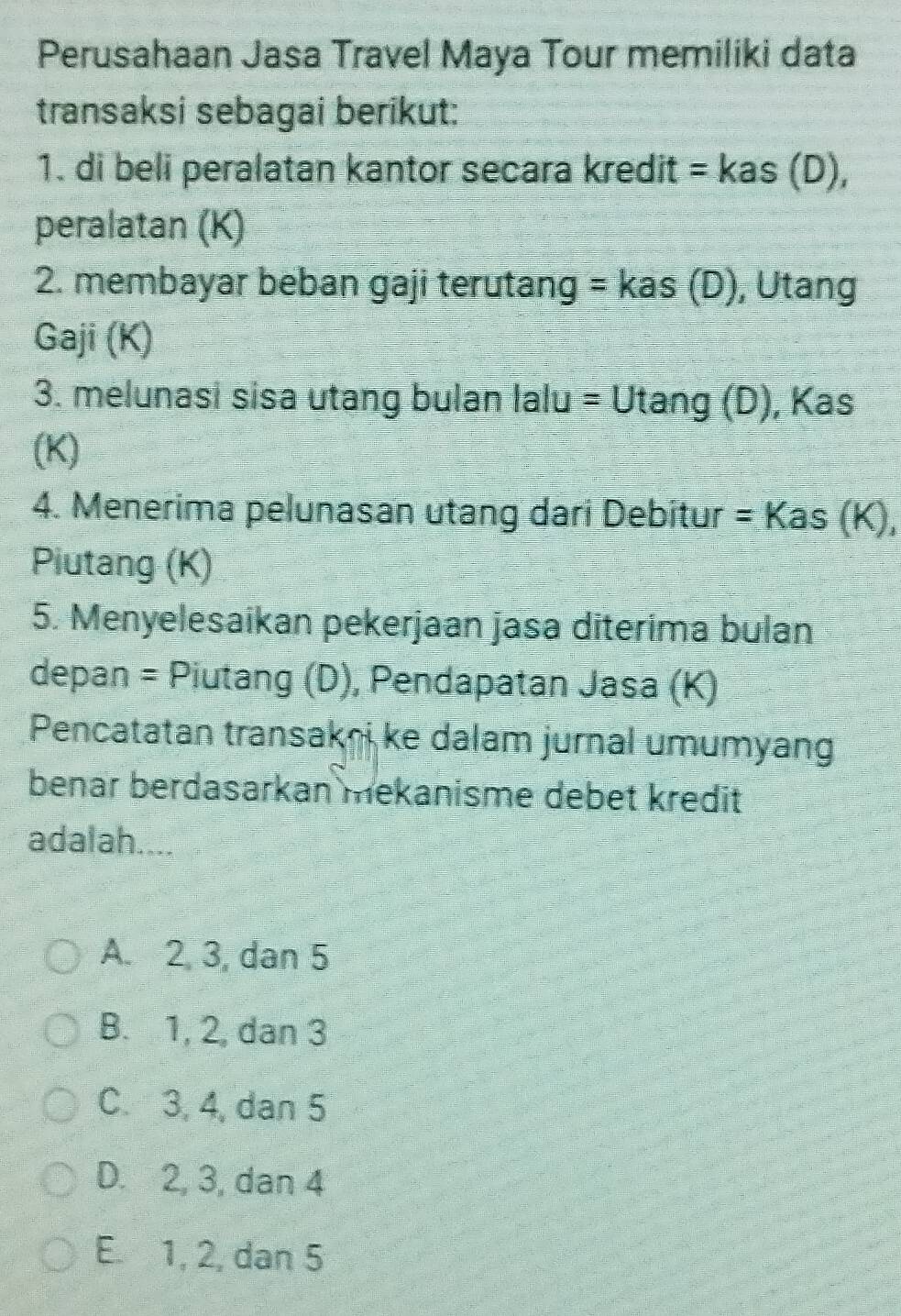 Perusahaan Jasa Travel Maya Tour memiliki data
transaksi sebagai berikut:
1. di beli peralatan kantor secara kredit =kas(D), 
peralatan (K)
2. membayar beban gaji terutang =kas(D) , Utang
Gaji (K)
3. melunasi sisa utang bulan lalu = Ut ang(D) , Kas
(K)
4. Menerima pelunasan utang dari Debitur =Kas(K), 
Piutang (K)
5. Menyelesaikan pekerjaan jasa diterima bulan
depan = Piutang (D), Pendapatan Jasa (K)
Pencatatan transakei ke dalam jurnal umumyang
benar berdasarkan mekanisme debet kredit
adalah....
A. 2, 3, dan 5
B. 1, 2, dan 3
C. 3, 4, dan 5
D. 2, 3, dan 4
E. 1, 2, dan 5