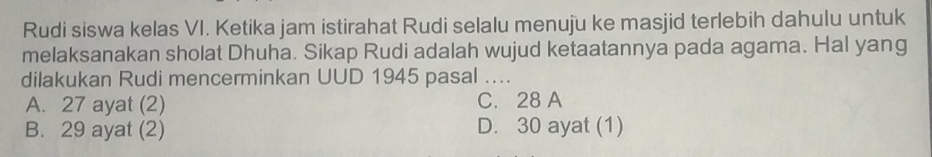 Rudi siswa kelas VI. Ketika jam istirahat Rudi selalu menuju ke masjid terlebih dahulu untuk
melaksanakan sholat Dhuha. Sikap Rudi adalah wujud ketaatannya pada agama. Hal yang
dilakukan Rudi mencerminkan UUD 1945 pasal ....
A. 27 ayat (2) C. 28 A
B. 29 ayat (2) D. 30 ayat (1)