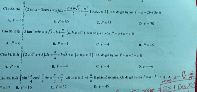 Biết ∈tlimits _x^((frac π)2)(2sin x+3cos x+x)dx= (a+bsqrt(3))/2 + π^2/c (a,b,c∈ □ ). Khi đó giá trị của P=a+2b+3c là
A. P=45
B.
C. P=65 D. P=70
Câu 53. Biết . Khỉ đó giá trị của P=a+b+c là
A.  1/2  B. C. P=4 D. P=-6
Câu 54. Biết . Khi đó giá trị của P=a+b+c là
A. =6 (□)° D C. P=4 D. P=-6
-1, -2,-4, 
Câu 55. Biết với a,b∈ □ và  a/b  là phân số tối giản. Khi đó giá trị của P=a+b+c là A.
D=17 B. P=16 C. P=32 D. P=49