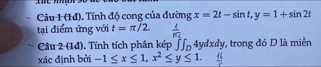 xức nhan số 
Câu 1 (1đ). Tính độ cong của đường x=2t-sin t, y=1+sin 2t
tại điểm ứng với t=π /2. 
Câu 2 (1đ). Tính tích phân kép ∈t ∈t _D4ydxdy , trong đó D là miền 
xác định bởi -1≤ x≤ 1, x^2≤ y≤ 1.