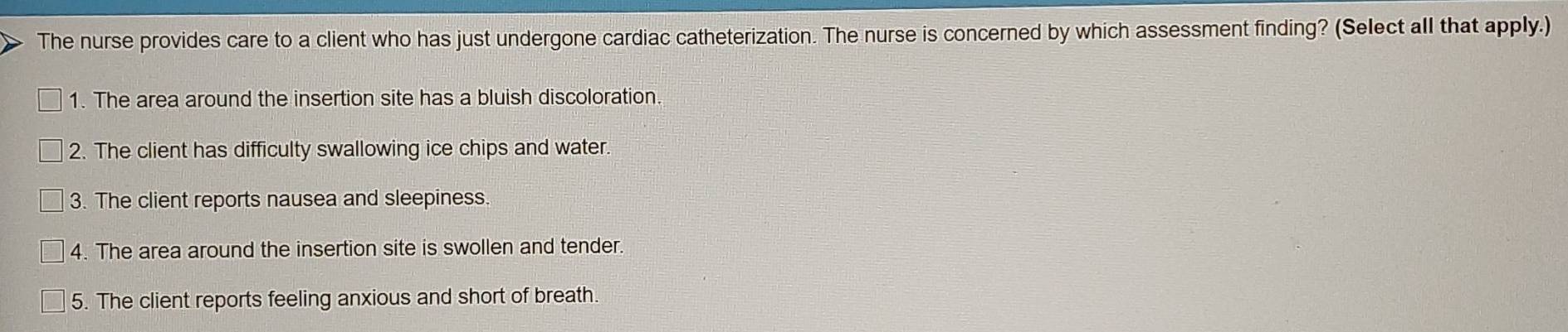 The nurse provides care to a client who has just undergone cardiac catheterization. The nurse is concerned by which assessment finding? (Select all that apply.)
1. The area around the insertion site has a bluish discoloration.
2. The client has difficulty swallowing ice chips and water.
3. The client reports nausea and sleepiness.
4. The area around the insertion site is swollen and tender.
5. The client reports feeling anxious and short of breath.