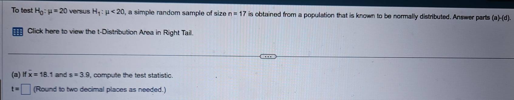 To test H_0:mu =20 versus H_1:mu <20</tex> , a simple random sample of size n=17 is obtained from a population that is known to be normally distributed. Answer parts (a)-(d). 
Click here to view the t-Distribution Area in Right Tail. 
(a) If x=18.1 and s=3.9 , compute the test statistic.
t=□ (Round to two decimal places as needed.)