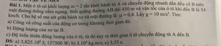 Một ô tô có khối lượng m=2 tần khởi hành từ A và chuyền động nhanh dần đều về B trên 
một đường thăng nằm ngang. Biết quãng đường AB dài 450 m và vận tốc của ô tô khi đến B là 54
km/h. Cho hệ số ma sát giữa bánh xe và mặt đường là mu =0,4. Lấy g=10m/s^2. Tìm: 
a) Công và công suất của động cơ trong khoảng thời gian đó. 
b) Động lượng của xe tại B. 
c) Độ biến thiên động lượng của ô tô, từ đó suy ra thời gian ô tô chuyển động từ A đến B. 
ĐS: a) 3,825.10^6J; ; 127500 W; b) 3.10^4kg. ;. m/s; c) 3,53 s.