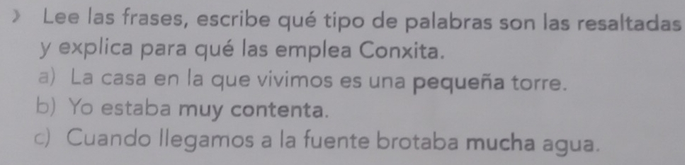 》 Lee las frases, escribe qué tipo de palabras son las resaltadas
y explica para qué las emplea Conxita.
a) La casa en la que vivimos es una pequeña torre.
b) Yo estaba muy contenta.
c) Cuando llegamos a la fuente brotaba mucha agua.