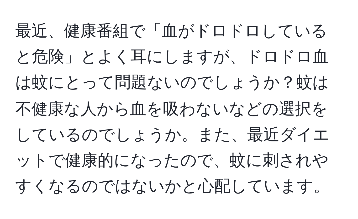 最近、健康番組で「血がドロドロしていると危険」とよく耳にしますが、ドロドロ血は蚊にとって問題ないのでしょうか？蚊は不健康な人から血を吸わないなどの選択をしているのでしょうか。また、最近ダイエットで健康的になったので、蚊に刺されやすくなるのではないかと心配しています。