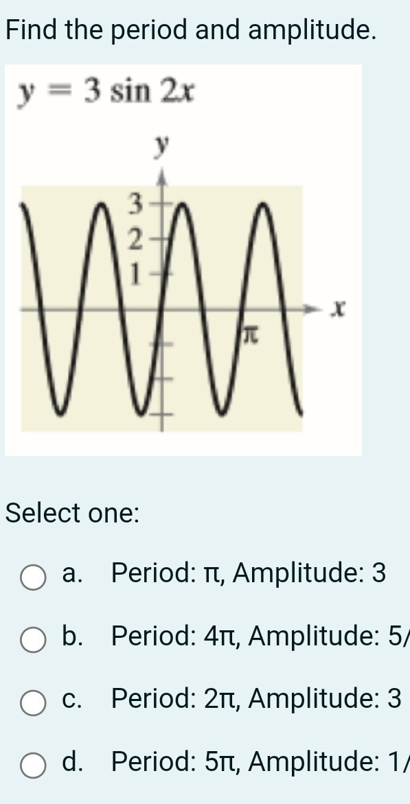 Find the period and amplitude.
y=3sin 2x
Select one:
a. Period: π, Amplitude: 3
b. Period: 4π, Amplitude: 5 /
c. Period: 2π, Amplitude: 3
d. Period: 5π, Amplitude: 1/