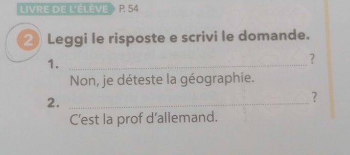 LIVRE DE L'ÉLÈVE > R 54
2) Leggi le risposte e scrivi le domande. 
1._ 
? 
Non, je déteste la géographie. 
2._ 
? 
C’est la prof d’allemand.