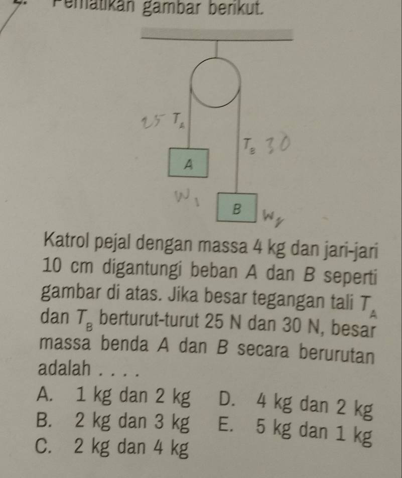 Pemätikán gambar berikut.
Katrol pejal dengan massa 4 kg dan jari-jari
10 cm digantungi beban A dan B seperti
gambar di atas. Jika besar tegangan tali T_A
dan T_B berturut-turut 25 N dan 30 N, besar
massa benda A dan B secara berurutan
adalah . . . .
A. 1 kg dan 2 kg D. 4 kg dan 2 kg
B. 2 kg dan 3 kg E. 5 kg dan 1 kg
C. 2 kg dan 4 kg