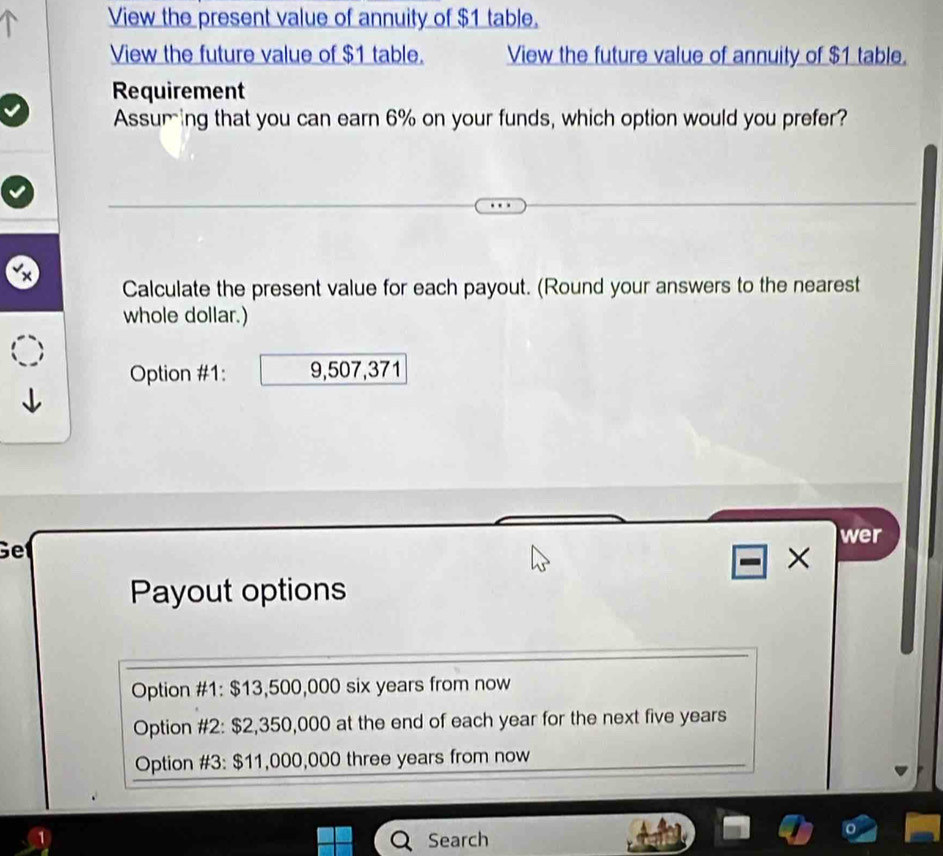 View the present value of annuity of $1 table.
View the future value of $1 table. View the future value of annuity of $1 table.
Requirement
Assuring that you can earn 6% on your funds, which option would you prefer?
Calculate the present value for each payout. (Round your answers to the nearest
whole dollar.)
Option #1: 9,507,371
wer
Get
×
Payout options
Option #1: $13,500,000 six years from now
Option #2: $2,350,000 at the end of each year for the next five years
Option #3: $11,000,000 three years from now
1
Search