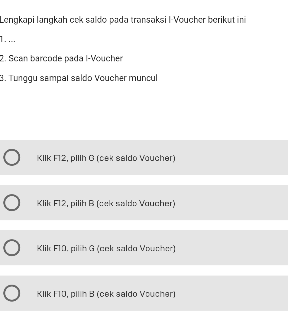 Lengkapi langkah cek saldo pada transaksi I-Voucher berikut ini
1. ...
2. Scan barcode pada I-Voucher
3. Tunggu sampai saldo Voucher muncul
Klik F12, pilih G (cek saldo Voucher)
Klik F12, pilih B (cek saldo Voucher)
Klik F10, pilih G (cek saldo Voucher)
Klik F10, pilih B (cek saldo Voucher)