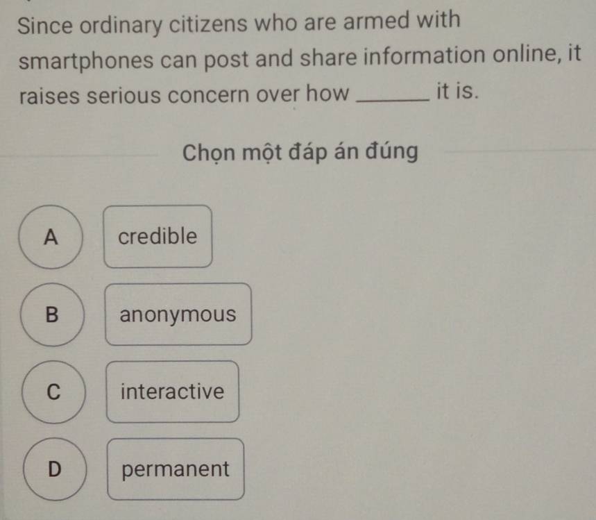 Since ordinary citizens who are armed with
smartphones can post and share information online, it
raises serious concern over how _it is.
Chọn một đáp án đúng
A credible
B anonymous
C interactive
D permanent