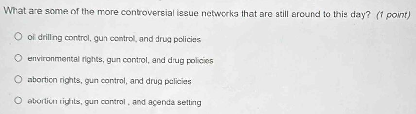 What are some of the more controversial issue networks that are still around to this day? (1 point)
oil drilling control, gun control, and drug policies
environmental rights, gun control, and drug policies
abortion rights, gun control, and drug policies
abortion rights, gun control , and agenda setting