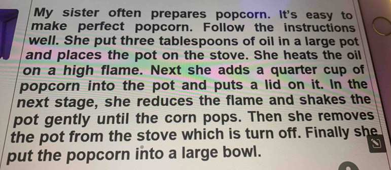 My sister often prepares popcorn. It's easy to 
make perfect popcorn. Follow the instructions 
well. She put three tablespoons of oil in a large pot 
and places the pot on the stove. She heats the oil 
on a high flame. Next she adds a quarter cup of 
popcorn into the pot and puts a lid on it. In the 
next stage, she reduces the flame and shakes the 
pot gently until the corn pops. Then she removes 
the pot from the stove which is turn off. Finally she 
、 
put the popcorn into a large bowl.