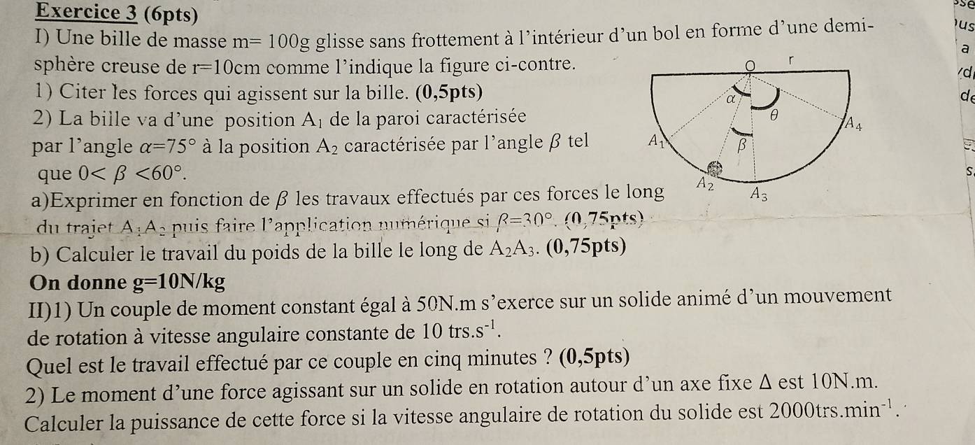 Une bille de masse m=100g glisse sans frottement à l’intérieur d’un bol en forme d’une demi-
us
a
sphère creuse de r=10cm comme l’indique la figure ci-contre.
d
1) Citer les forces qui agissent sur la bille. (0,5pts) de
2) La bille va d'une position h de la paroi caractérisée
par 1^, angle alpha =75° à la position A_2 caractérisée par l'angle β tel E 
que 0 <60°. S
a)Exprimer en fonction de β les travaux effectués par ces forces le l
du trajet A:A_2 puis faire l'application numérique si R=30°.(0,75nts)
b) Calculer le travail du poids de la bille le long de A_2A_3. (0,75pts)
On donne g=10N/kg
II)1) Un couple de moment constant égal à 50N.m s’exerce sur un solide animé d’un mouvement
de rotation à vitesse angulaire constante de 10trs.s^(-1).
Quel est le travail effectué par ce couple en cinq minutes ? (0,5pts)
2) Le moment d’une force agissant sur un solide en rotation autour d’un axe fixe Δ est 10N.m.
Calculer la puissance de cette force si la vitesse angulaire de rotation du solide est 2000trs. min^(-1).