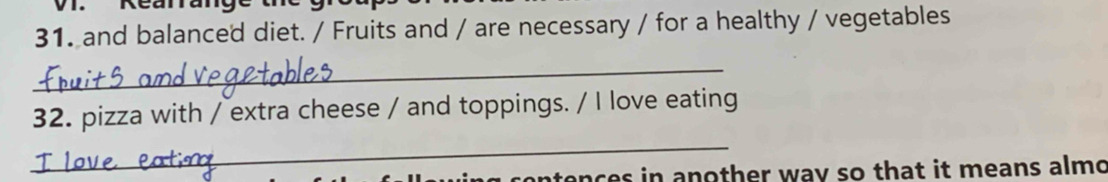 Rearrange 
31. and balanced diet. / Fruits and / are necessary / for a healthy / vegetables 
_ 
32. pizza with / extra cheese / and toppings. / I love eating 
_ 
contences in another way so that it means almo