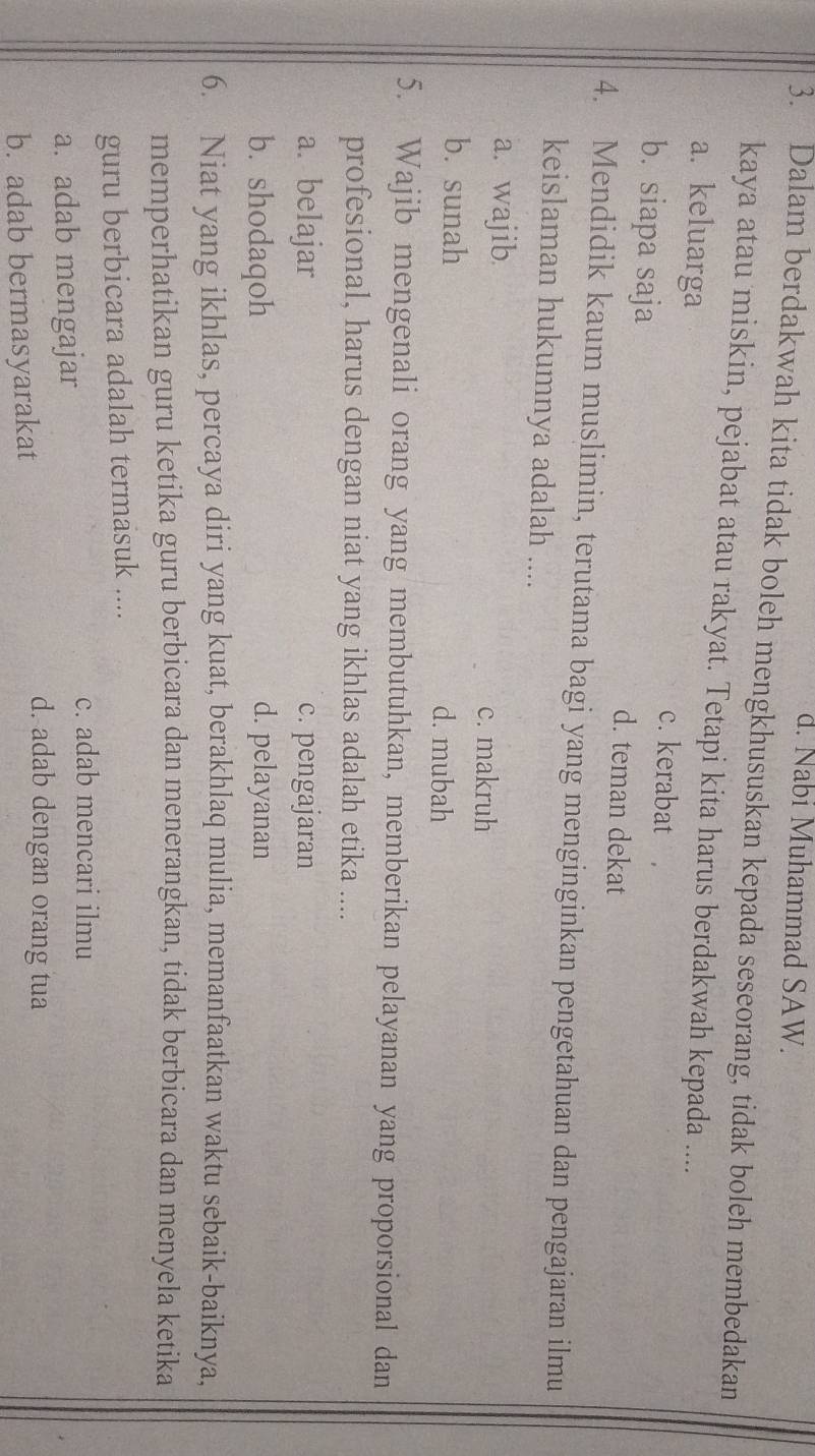 d. Nabi Muhammad SAW.
3. Dalam berdakwah kita tidak boleh mengkhususkan kepada seseorang, tidak boleh membedakan
kaya atau miskin, pejabat atau rakyat. Tetapi kita harus berdakwah kepada ....
a. keluarga c. kerabat
b. siapa saja d. teman dekat
4. Mendidik kaum muslimin, terutama bagi yang menginginkan pengetahuan dan pengajaran ilmu
keislaman hukumnya adalah ....
a. wajib.
c. makruh
b. sunah d. mubah
5. Wajib mengenali orang yang membutuhkan, memberikan pelayanan yang proporsional dan
profesional, harus dengan niat yang ikhlas adalah etika ....
a. belajar c. pengajaran
b. shodaqoh d. pelayanan
6. Niat yang ikhlas, percaya diri yang kuat, berakhlaq mulia, memanfaatkan waktu sebaik-baiknya,
memperhatikan guru ketika guru berbicara dan menerangkan, tidak berbicara dan menyela ketika
guru berbicara adalah termasuk ....
c. adab mencari ilmu
a. adab mengajar
b. adab bermasyarakat
d. adab dengan orang tua