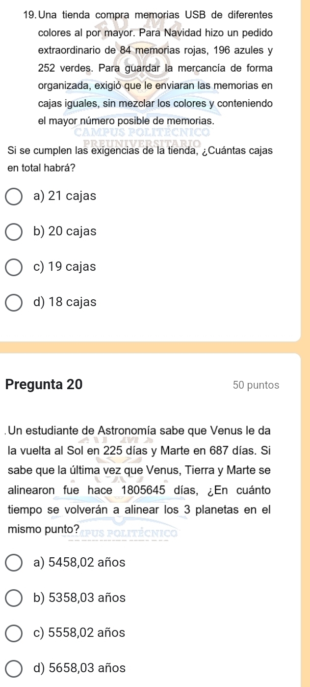 Una tienda compra memorias USB de diferentes
colores al por mayor. Para Navidad hizo un pedido
extraordinario de 84 memorias rojas, 196 azules y
252 verdes. Para guardar la mercancía de forma
organizada, exigió que le enviaran las memorias en
cajas iguales, sin mezclar los colores y conteniendo
el mayor número posible de memorias.
Si se cumplen las exigencias de la tienda, ¿Cuántas cajas
en total habrá?
a) 21 cajas
b) 20 cajas
c) 19 cajas
d) 18 cajas
Pregunta 20 50 puntos
. Un estudiante de Astronomía sabe que Venus le da
la vuelta al Sol en 225 días y Marte en 687 días. Si
sabe que la última vez que Venus, Tierra y Marte se
alinearon fue hace 1805645 días, ¿En cuánto
tiempo se volverán a alinear los 3 planetas en el
mismo punto?
a) 5458,02 años
b) 5358,03 años
c) 5558,02 años
d) 5658,03 años