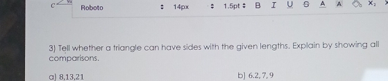 Roboto 14px 1.5pt B I U s A A X_2
3) Tell whether a triangle can have sides with the given lengths. Explain by showing all 
comparisons. 
a) 8, 13, 21 b) 6.2, 7, 9