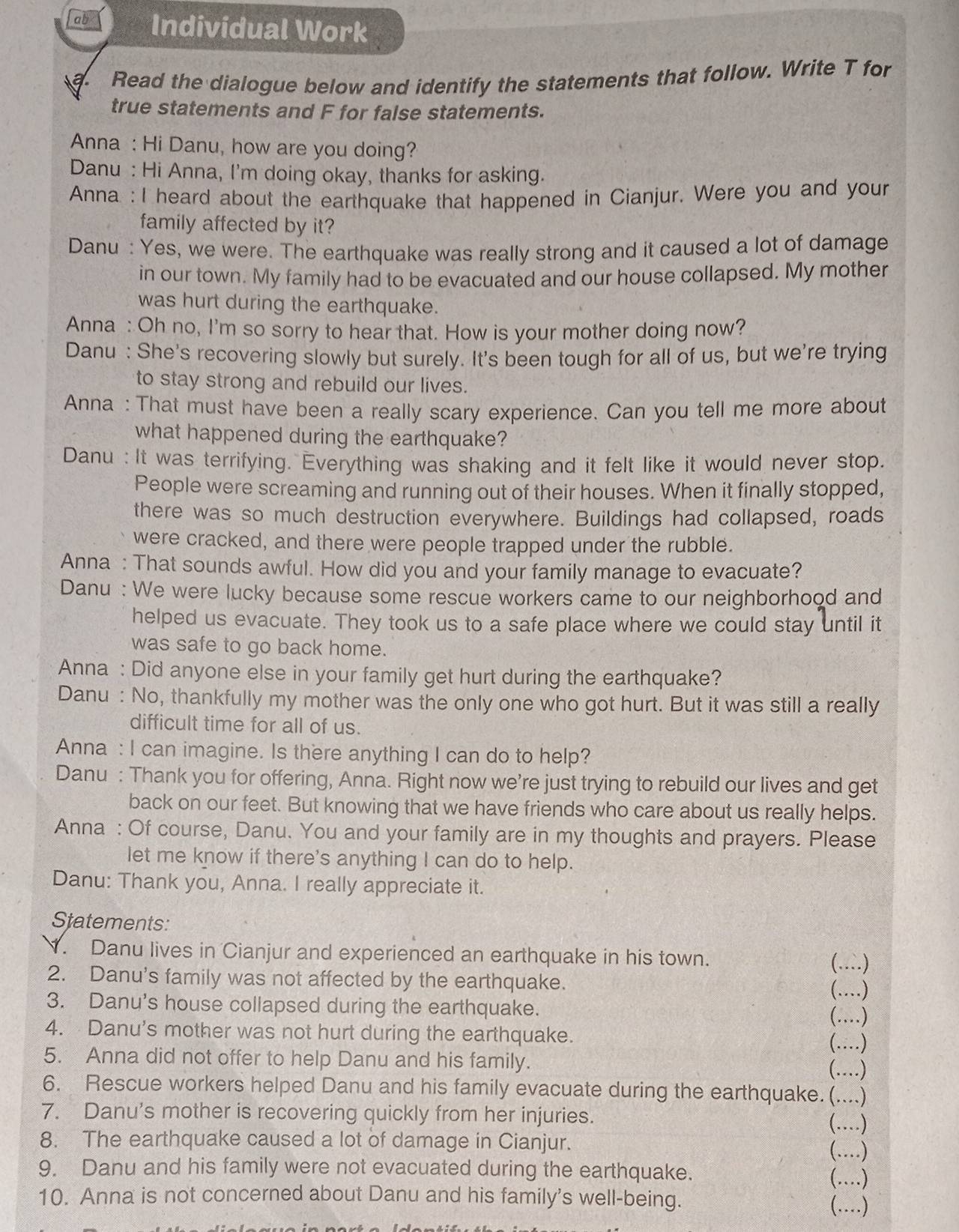 Individual Work
a. Read the dialogue below and identify the statements that follow. Write T for
true statements and F for false statements.
Anna : Hi Danu, how are you doing?
Danu : Hi Anna, I'm doing okay, thanks for asking.
Anna : I heard about the earthquake that happened in Cianjur. Were you and your
family affected by it?
Danu : Yes, we were. The earthquake was really strong and it caused a lot of damage
in our town. My family had to be evacuated and our house collapsed. My mother
was hurt during the earthquake.
Anna : Oh no, I'm so sorry to hear that. How is your mother doing now?
Danu : She's recovering slowly but surely. It's been tough for all of us, but we're trying
to stay strong and rebuild our lives.
Anna : That must have been a really scary experience. Can you tell me more about
what happened during the earthquake?
Danu : It was terrifying. Everything was shaking and it felt like it would never stop.
People were screaming and running out of their houses. When it finally stopped,
there was so much destruction everywhere. Buildings had collapsed, roads
were cracked, and there were people trapped under the rubble.
Anna : That sounds awful. How did you and your family manage to evacuate?
Danu : We were lucky because some rescue workers came to our neighborhood and
helped us evacuate. They took us to a safe place where we could stay until it
was safe to go back home.
Anna : Did anyone else in your family get hurt during the earthquake?
Danu : No, thankfully my mother was the only one who got hurt. But it was still a really
difficult time for all of us.
Anna : I can imagine. Is there anything I can do to help?
Danu : Thank you for offering, Anna. Right now we're just trying to rebuild our lives and get
back on our feet. But knowing that we have friends who care about us really helps.
Anna : Of course, Danu. You and your family are in my thoughts and prayers. Please
let me know if there's anything I can do to help.
Danu: Thank you, Anna. I really appreciate it.
Statements:
N. Danu lives in Cianjur and experienced an earthquake in his town.
(..)
2. Danu's family was not affected by the earthquake.
(…)_
3. Danu's house collapsed during the earthquake.
(….)
4. Danu's mother was not hurt during the earthquake. (...)
5. Anna did not offer to help Danu and his family. (……)
6. Rescue workers helped Danu and his family evacuate during the earthquake.(....)
7. Danu's mother is recovering quickly from her injuries.
(…)_
8. The earthquake caused a lot of damage in Cianjur.
(…)_
9. Danu and his family were not evacuated during the earthquake.
(..)
10. Anna is not concerned about Danu and his family's well-being.
(…)