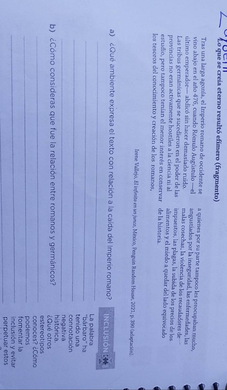 Lo que se creía eterno resultó efímero (fragmento) 
Tras una larga agonía, el Imperio romano de occidente se a quienes por su parte tampoco les preocupaban mucho, 
vino abajo en el año 476, cuando Rómulo Augústulo —el angustiados por la inseguridad, las enfermedades, las 
último emperador— abdicó sin hacer demasiado ruido. malas cosechas, la violencia de los recaudadores de 
Las tribus germánicas que se sucedieron en el poder de las impuestos, las plagas, la subida de los precios de los 
provincias no eran activamente hostiles a la ciencia ni al alimentos y el miedo a quedar del lado equivocado 
estudio, pero tampoco tenían el menor interés en conservar de la historia. 
los tesoros del conocimiento y creación de los romanos, 
Irene Vallejo, El infinito en un junco, México, Penguin Random House, 2021, p. 390 (adaptación). 
_ 
a) ¿Qué ambiente expresa el texto con relación a la caída del Imperio romano? INCLUSIÓNN 
_ 
La palabra 
''bárbaro'' ha 
_tenido una 
connotación 
_negativa 
b) ¿Cómo consideras que fue la relación entre romanos y germánicos? histórica. 
¿Qué otros 
_ 
estereotipos 
conoces? ¿Cómo 
_podemos 
_ 
fomentar la 
inclusión y evitar 
_perpetuar estos