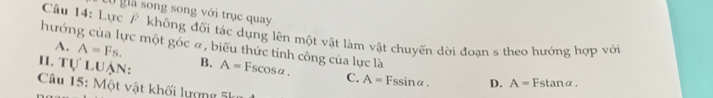 Có giã song song với trục quay
Câu 14: Lực / không đối tác dụng lên một vật làm vật chuyến dời đoạn s theo hướng hợp với
A. A=Fs. 
hướng của lực một góc ã, biểu thức tính công của lực là A=Fstan alpha.
H. Tự luận:
B. A=Fscos alpha. C. A=Fssin alpha. D.
Câu 15: Một vật khối lượng 5k