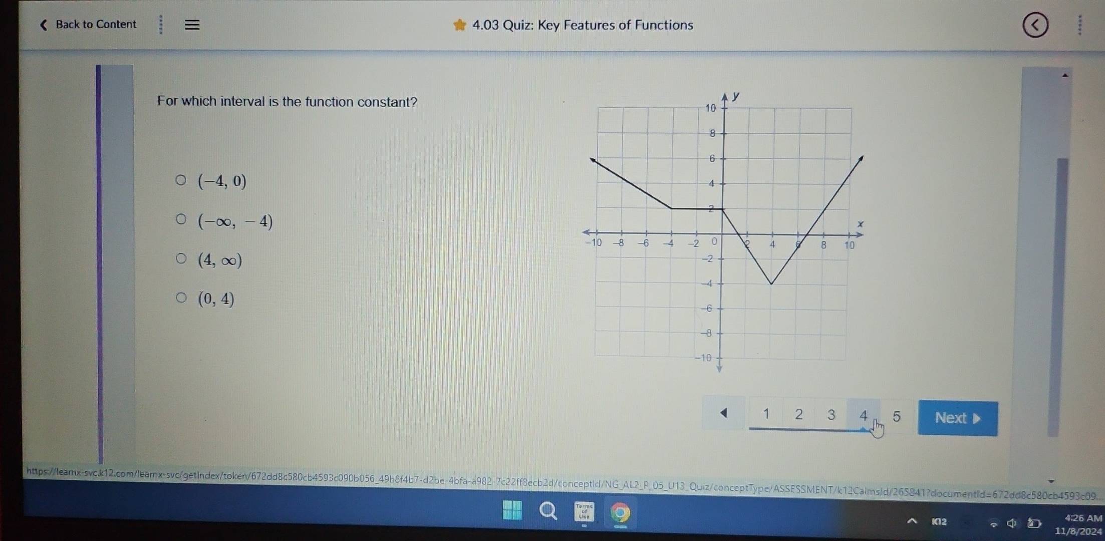 《 Back to Content :equiv 4.03 Quiz: Key Features of Functions
For which interval is the function constant?
(-4,0)
(-∈fty ,-4)
(4,∈fty )
(0,4)
1 2 3 4 5 Next ▶
https://learx-svc.k12.com/learnx-svc/getIndex/token/672dd8c580cb4593c090b056_49b8f4b7-d2be-4bfa+a982-7c22ff8ecb2d/conceptId/NG_AL2_P_05_U13_Quiz/conceptType/ASSESSMENT/k12CalmsId/265841?documentId=672dd8c580cb4593c09.
K12
4:26 AM
11/8/2024