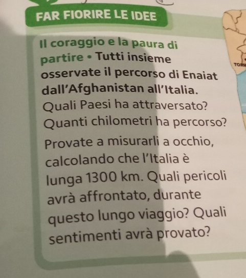 FAR FIORIRE LE IDEE 
Il coraggio e la paura di 
partire • Tutti insieme 
TOR 
osservate il percorso di Enaiat 
dall’Afghanistan all’Italia. 
Quali Paesi ha attraversato? 
Quanti chilometri ha percorso? 
Provate a misurarli a occhio, 
calcolando che l'Italia è 
lunga 1300 km. Quali pericoli 
avrà affrontato, durante 
questo lungo viaggio? Quali 
sentimenti avrà provato?