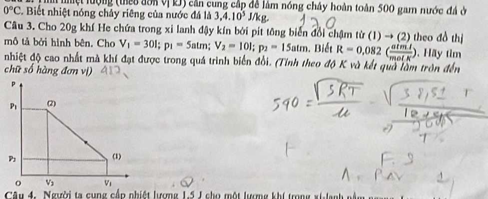 mệt lượng (theo đôa Vị kJ) cần cung cấp đề làm nóng cháy hoàn toàn 500 gam nước đá ở
0°C. Biết nhiệt nóng chảy riêng của nước đá là 3,4.10^5J/kg.
Câu 3. Cho 20g khí He chứa trong xi lanh đậy kín bởi pít tông biển đổi chậm từ (1) → (2) theo đồ thị
mô tả bởi hình bên, Cho V_1=30l;p_1=5atm;V_2=10l;p_2=15atm.  Biết R=0.082( (atm.l)/molK ) ãy tìm
nhiệt độ cao nhất mà khí đạt được trong quá trình biển đổi. (Tỉnh theo độ K và kết quả làm tròn đến
chữ số hàng đơn vị)
Câu 4. Người ta cung cấp nhiệt lương 1.5 J cho một lương khí trong xi-lanh