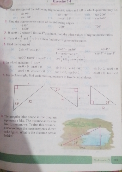 Find the signs of the following trigonometric ratios and tell in which quadrant they lie?
(  ). sin 98° (ii) sin 160° (iii) tan 200°
(iv) sec 120° (v), cosee 198° (vi) sin 460°
2. Find the trigonometric ratios of the following angles.
( i) -180° (ii) -270°
( 1 v ) 1470° (iii). 720°
3. If sec θ =2 where θ lies in 4^(th) quadrant, find the other values of trigonometric ratios.
4. If sin θ = 4/5  and  π /2  then find other trigonometric ratios.
5. Find the values of
(i). 2sin 45°cos 45° (ii).  (tan 60°-tan 30°)/1+tan 60°tan 30°  (iii)  cos 45°/sin 45°+tan 45° 
(iv). tan 30°tan 60°+tan 45° ( v )
6. In which quadrant θ lies? cos  π /3 cos  π /6 -sin  π /3 sin  π /6 
( i ) sin θ >0,tan θ >0 (ii) sin θ <0,cot θ >0 (iii). sin θ >0,cos θ <0</tex>
(iv ). cos θ >0,cos ecθ <0</tex> (v). tan θ <0,sec θ >0 ( vi ), cos θ <0,tan θ <0</tex>
7. For each triangle, find each missing measure to two decimal places.
(ii) ( iii )
8. The irregular blue shape in the diagram
represents a lake. The distance across the
lake, a, is unknown. To find this distance. B
a surveyor took the measurements shown
i the figure. What is the distance across
the lake? a
24°
A 750yd C
Mathematics X 183