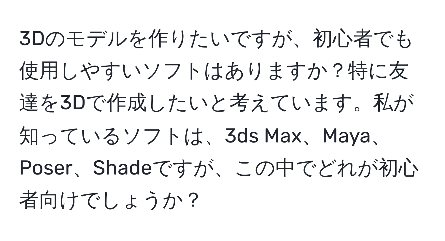 3Dのモデルを作りたいですが、初心者でも使用しやすいソフトはありますか？特に友達を3Dで作成したいと考えています。私が知っているソフトは、3ds Max、Maya、Poser、Shadeですが、この中でどれが初心者向けでしょうか？