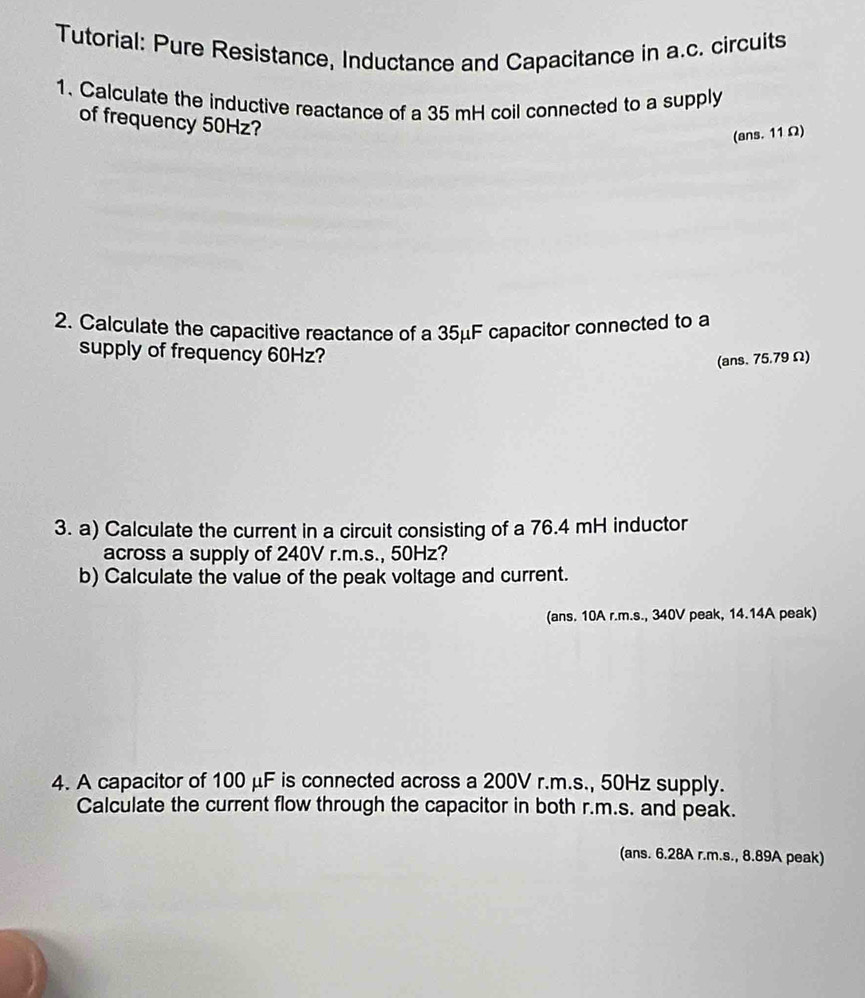 Tutorial: Pure Resistance, Inductance and Capacitance in a.c. circuits 
1. Calculate the inductive reactance of a 35 mH coil connected to a supply 
of frequency 50Hz? 
(ans. 11 Ω) 
2. Calculate the capacitive reactance of a 35μF capacitor connected to a 
supply of frequency 60Hz? 
(ans. 75.79 Ω) 
3. a) Calculate the current in a circuit consisting of a 76.4 mH inductor 
across a supply of 240V r.m.s., 50Hz? 
b) Calculate the value of the peak voltage and current. 
(ans. 10A r.m.s., 340V peak, 14.14A peak) 
4. A capacitor of 100 μF is connected across a 200V r.m.s., 50Hz supply. 
Calculate the current flow through the capacitor in both r.m.s. and peak. 
(ans. 6.28A r.m.s., 8.89A peak)