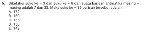 Diketahui suku ke - 3 dan suku ke - 8 dari suatu barisan aritmatika masing -
masing adalah 7 dan 32. Maka suku ke - 36 barisan tersebut adalah ...
A. 172
B. 160
C. 155
D. 150
E. 142