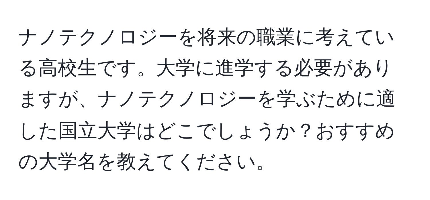 ナノテクノロジーを将来の職業に考えている高校生です。大学に進学する必要がありますが、ナノテクノロジーを学ぶために適した国立大学はどこでしょうか？おすすめの大学名を教えてください。