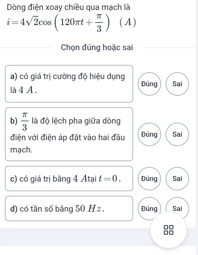 Dòng điện xoay chiều qua mạch là
i=4sqrt(2)cos (120π t+ π /3 ) (A )
Chọn đúng hoặc sai
a) có giá trị cường độ hiệu dụng
Đúng Sai
là 4 A.
b)  π /3  là độ lệch pha giữa dòng
điện với điện áp đặt vào hai đầu Đúng Sai
mạch.
c) có giá trị bằng 4 Atại t=0. Đúng Sai
d) có tần số bằng 50 H z. Đúng Sai