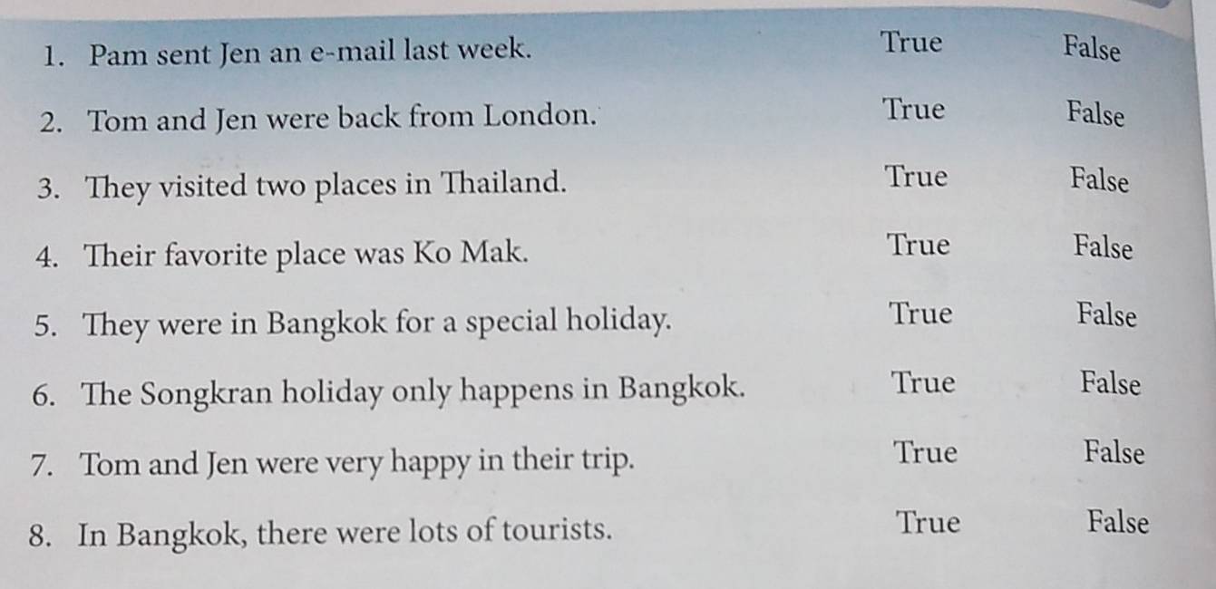 True
1. Pam sent Jen an e-mail last week. False
True
2. Tom and Jen were back from London. False
3. They visited two places in Thailand.
True False
4. Their favorite place was Ko Mak.
True False
5. They were in Bangkok for a special holiday. True
False
6. The Songkran holiday only happens in Bangkok.
True False
7. Tom and Jen were very happy in their trip.
True False
8. In Bangkok, there were lots of tourists.
True False