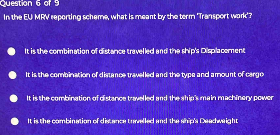 In the EU MRV reporting scheme, what is meant by the term ‘Transport work’?
It is the combination of distance travelled and the ship's Displacement
It is the combination of distance travelled and the type and amount of cargo
It is the combination of distance travelled and the ship's main machinery power
It is the combination of distance travelled and the ship's Deadweight