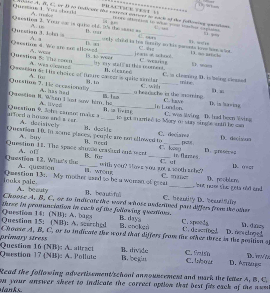 When
PRACTICE TEST 11
Question 1. You should
hoose A, B, C, or D to indicate the correct answer to each of the following questions.
A. make B. get
Question 2. Your car is quite old. It's the same as C. set
more attention to what your teacher explains.
A. us B. our C. ours .
D. pay
Question 3. John is A. a _only child in his family so his parents love him a lot.
D. we're
Question 4. We are not allowed_ jeans at school.
B. an C. the D. no article
A. wear B. to wear C. wearing D. worn
Question 5: The room _by my staff at this moment.
A. was cleaned B. cleaned C. is cleaning D. is being cleaned
Question 6: His choice of future career is quite similar mine. D. at
A. for B. to C. with
Question 7. He occasionally_ a headache in the morning.
A. has had B. has C. have D. is having
Question 8. When I last saw him, he_ in London.
A. lived B. is living C. was living D. had been living
Question 9. John cannot make a _to get married to Mary or stay single until he can
afford a house and a car.
A. decisively B. decide C. decisive D. decision
Question 10. In some places, people are not allowed to
pets.
A. buy B. need C. keep D. preserve
Question 11. The space shuttle crashed and went __in flames.
A. off B. for
Question 12. What's the _with you? Have you got a tooth ache?
C. of D. over
A. question B. wrong C. matter D. problem
Question 13:. My mother used to be a woman of great _, but now she gets old and
looks pale.
A. beauty B. beautiful C. beautify D. beautifully
Choose A, B, C, or to indicate the word whose underlined part differs from the other
three in pronunciation in each of the following questions.
Question 14: (NB): A. bags B. days C. speeds D. dates
Question 15: (NB): A. searched B. cooked C. described D. developed
Choose A, B, C, or to indicate the word that differs from the other three in the position of
primary stress
Question 16 (NB): A. attract B. divide C. finish D. invite
Question 17 (NB): A. Pollute B. begin C. labour D. Arrange
Read the following advertisement/school announcement and mark the letter A, B, C,
on your answer sheet to indicate the correct option that best fits each of the num b
lanks.