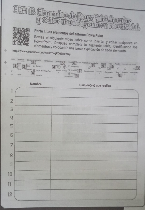 ECA 18, Elementos de PowerPoint, Insertar 
yeditarnatoardigentowerrant 
or Parte I. Los elementos del entorno PowerPoint 
Revisa el siguiente video sobre como insertar y edítar imágenes en 
PowerPoint. Después completa la siguiente tabla, identificando los 
elementos y colocando una breve explicación de cada elemento. 
https://www.youtube.com/watch?v=jKCQ9NuYl9g 
nico Insertar * *''a Piseño Transicione Acputa 
= ale de fo 
: Captura - ( Modelas 19 
E Álbum de fstoguafias Formes ltonos Complementas Vínculos Comentário 
LebiBl ndgenes 
Comertarios