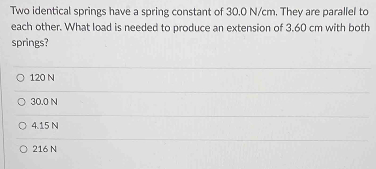 Two identical springs have a spring constant of 30.0 N/cm. They are parallel to
each other. What load is needed to produce an extension of 3.60 cm with both
springs?
120 N
30.0 N
4.15 N
216 N