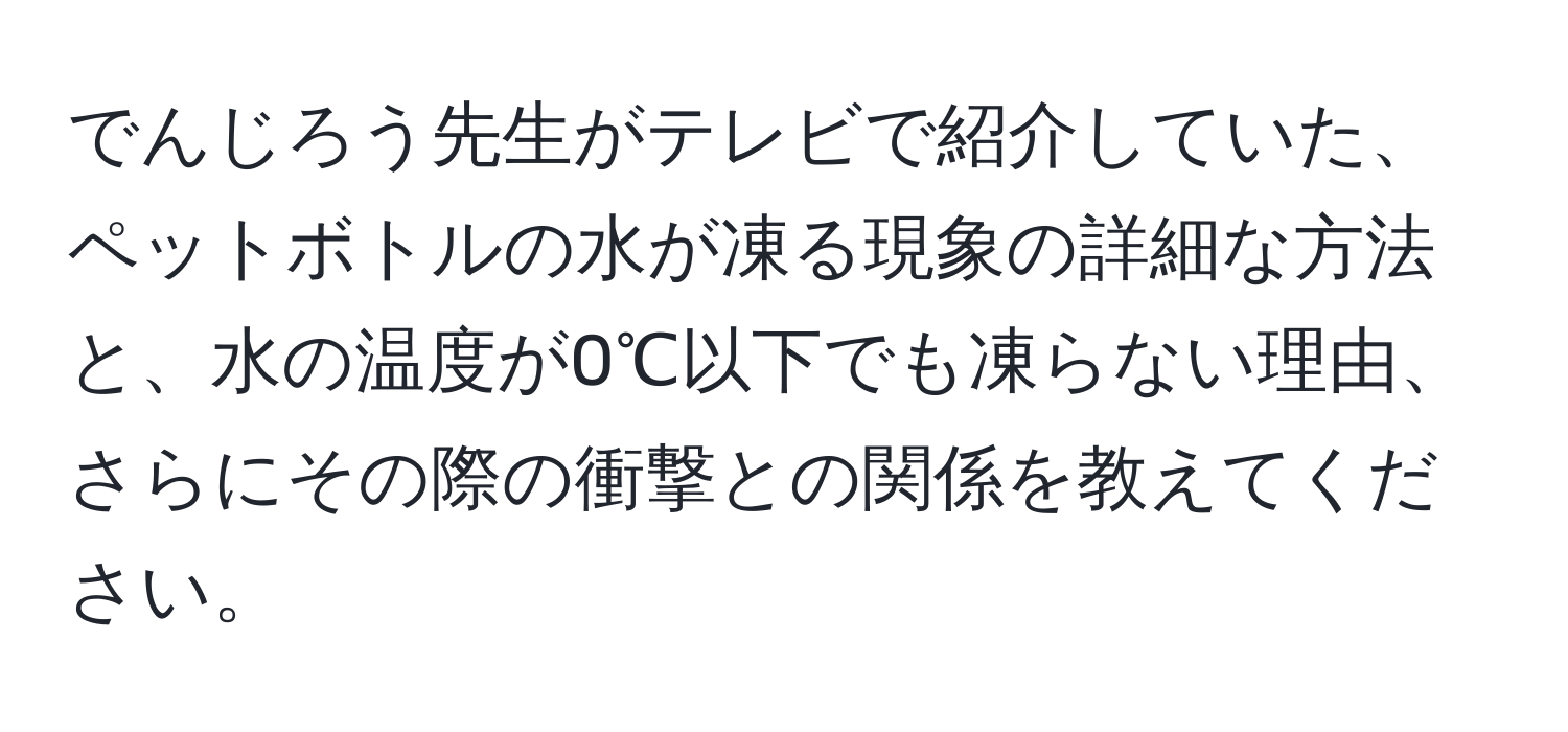 でんじろう先生がテレビで紹介していた、ペットボトルの水が凍る現象の詳細な方法と、水の温度が0℃以下でも凍らない理由、さらにその際の衝撃との関係を教えてください。