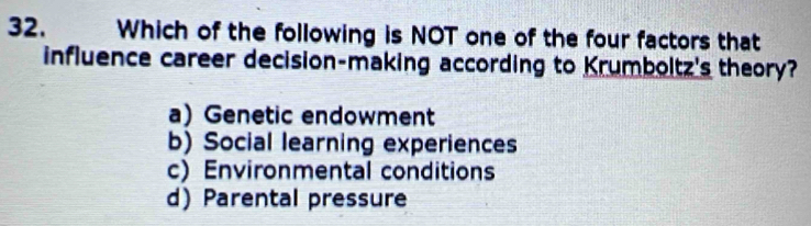 Which of the following is NOT one of the four factors that
influence career decision-making according to Krumboltz's theory?
a) Genetic endowment
b) Social learning experiences
c) Environmental conditions
d) Parental pressure