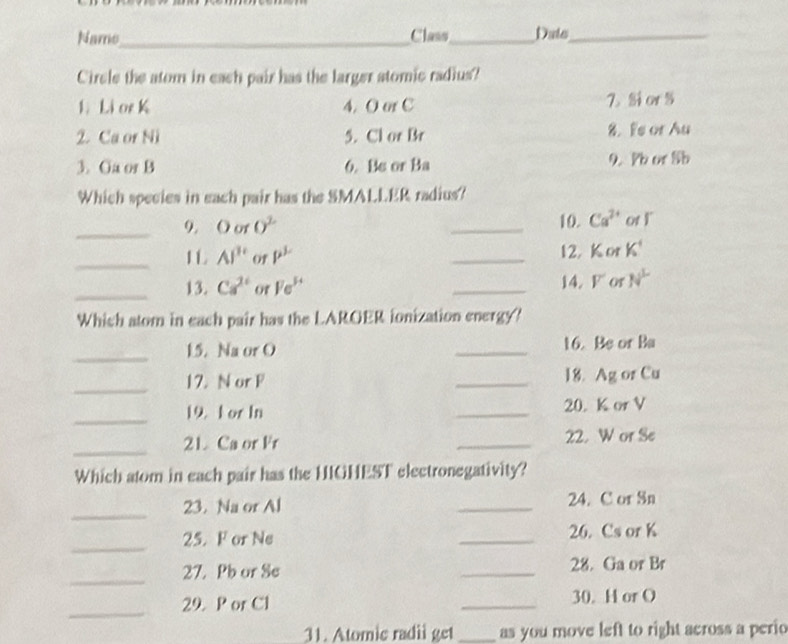 Name_ Class_ Duto_
Circle the atom in each pair has the larger stomic radius?
1. Li or K 4. O or C 7. Sior S
2. Ca or Ni 5. Cl or Br 8. Fe or Au
3. Ga or B 6. Bs or Ba 9. Pb or Sb
Which species in each pair has the SMALLER radius?
_9. O or 0^2 _10. Ca^(2+) ot l
_L AI'' of P^(mu) _12. Kor K^4
_13. Ca^(2+) of Fe^(3+) _14. F or N^L
Which atom in each pair has the LAROER ionization energy?
_15. Na or O _16. Be or Ba
_
17. N or F _18. Ag or Cu
_
19. F or In _20. K or V
_
21. Ca or Fr _22. W or Se
Which atom in each pair has the HIGHEST electronegativity?
_
23. Na or Al _24. C or Sn
_
25. F or Ne _26. Cs or K
_
27. Pb or Se _28. Ga or Br
_
29. P or C1 _30. H or O
31. Atomie radii get _as you move left to right across a perio