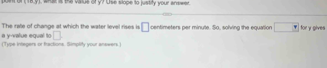 (18,y) , what is the value of y? Use slope to justify your answer. 
The rate of change at which the water level rises is □ centimeters per minute. So, solving the equation □ v for y gives 
a y -value equal to □. 
(Type integers or fractions. Simplify your answers.)