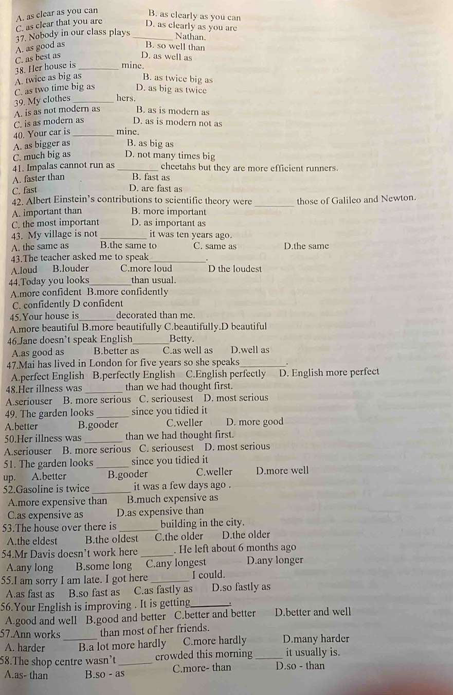 A. as clear as you can B. as clearly as you can
C. as clear that you are D. as clearly as you are
37. Nobody in our class plays _Nathan.
A. as good as B. so well than
C. as best as D. as well as
38. Her house is _mine.
A. twice as big as B. as twice big as
C. as two time big as D. as big as twice
39. My clothes _hers.
A. is as not modern as B. as is modern as
C. is as modern as D. as is modern not as
40. Your car is mine.
A. as bigger as B. as big as
C. much big as D. not many times big
41. Impalas cannot run as _cheetahs but they are more efficient runners.
A. faster than B. fast as
C. fast
D. are fast as
42. Albert Einstein’s contributions to scientific theory were _those of Galileo and Newton.
A. important than B. more important
C. the most important D. as important as
43. My village is not _it was ten years ago.
A. the same as B.the same to C. same as D.the same
43.The teacher asked me to speak_
A.loud B.louder C.more loud D the loudest
44.Today you looks _than usual
A.more confident B.more confidently
C. confidently D confident
45.Your house is decorated than me.
A.more beautiful B.more beautifully C.beautifully.D beautiful
46.Jane doesn’t speak English _Betty.
A.as good as B.better as C.as well as D.well as
47.Mai has lived in London for five years so she speaks_
A.perfect English B.perfectly English C.English perfectly D. English more perfect
48.Her illness was_ than we had thought first.
A.seriouser B. more serious C. seriousest D. most serious
49. The garden looks _since you tidied it
A.better B.gooder C.weller D. more good
50.Her illness was _than we had thought first.
A.seriouser B. more serious C. seriousest D. most serious
51. The garden looks _since you tidied it
up. A.better B.gooder C.weller D.more well
52.Gasoline is twice _it was a few days ago .
A.more expensive than B.much expensive as
C.as expensive as D.as expensive than
53.The house over there is _building in the city.
A.the eldest B.the oldest C.the older D.the older
54.Mr Davis doesn’t work here _. He left about 6 months ago
A.any long B.some long C.any longest D.any longer
55.I am sorry I am late. I got here _I could.
A.as fast as B.so fast as C.as fastly as D.so fastly as
56.Your English is improving . It is getting_ .
A.good and well B.good and better C.better and better D.better and well
57.Ann works than most of her friends.
A. harder _B.a lot more hardly C.more hardly D.many harder
58.The shop centre wasn’t _crowded this morning_ it usually is.
A.as- than B. so-as C.more- than D.so - than