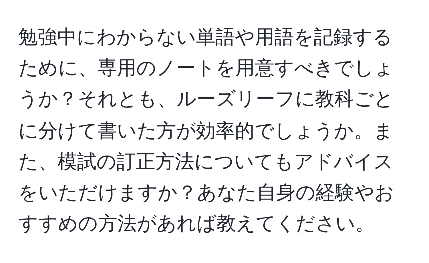 勉強中にわからない単語や用語を記録するために、専用のノートを用意すべきでしょうか？それとも、ルーズリーフに教科ごとに分けて書いた方が効率的でしょうか。また、模試の訂正方法についてもアドバイスをいただけますか？あなた自身の経験やおすすめの方法があれば教えてください。