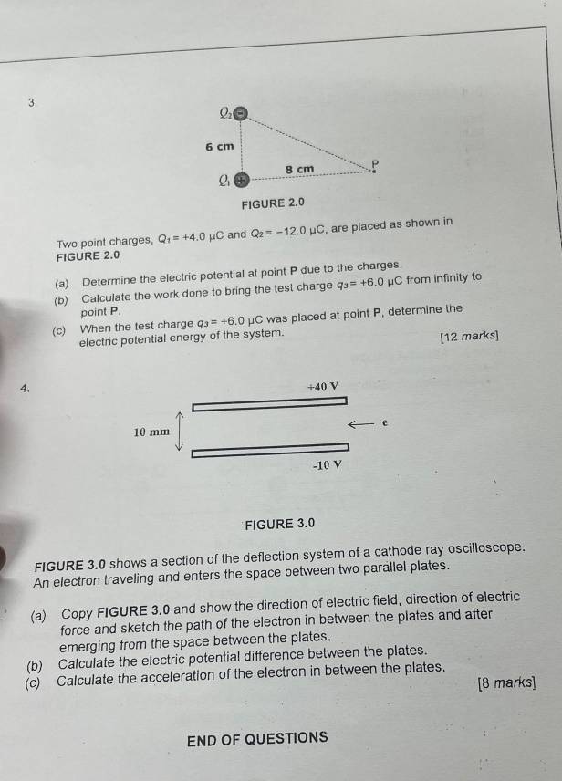 Two point charges, Q_1=+4.0mu C and Q_2=-12.0 μC, are placed as shown in 
FIGURE 2.0 
(a) Determine the electric potential at point P due to the charges. 
(b) Calculate the work done to bring the test charge q_3=+6.0 μC from infinity to 
point P. 
(c) When the test charge q_3=+6.0mu C was placed at point P, determine the 
electric potential energy of the system. 
[12 marks] 
4. 
FIGURE 3.0 
FIGURE 3.0 shows a section of the deflection system of a cathode ray oscilloscope. 
An electron traveling and enters the space between two parallel plates. 
(a) Copy FIGURE 3.0 and show the direction of electric field, direction of electric 
force and sketch the path of the electron in between the plates and after 
emerging from the space between the plates. 
(b) Calculate the electric potential difference between the plates. 
(c) Calculate the acceleration of the electron in between the plates. 
[8 marks] 
END OF QUESTIONS