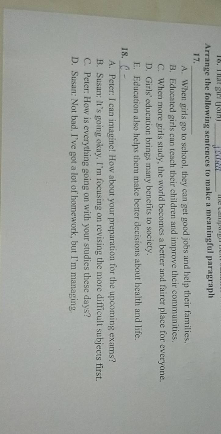 That girl (Join) _te campan
Arrange the following sentences to make a meaningful paragraph
17._
A. When girls go to school, they can get good jobs and help their families.
B. Educated girls can teach their children and improve their communities.
C. When more girls study, the world becomes a better and fairer place for everyone.
D. Girls' education brings many benefits to society.
E. Education also helps them make better decisions about health and life.
18._
A. Peter: I can imagine! How about your preparation for the upcoming exams?
B. Susan: It’s going okay. I’m focusing on revising the more difficult subjects first.
C. Peter: How is everything going on with your studies these days?
D. Susan: Not bad. I’ve got a lot of homework, but I’m managing.